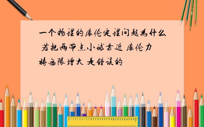 一个物理的库伦定理问题为什么 若把两带点小球靠近 库伦力将无限增大 是错误的