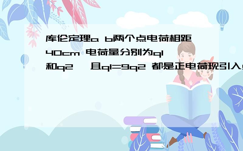 库伦定理a b两个点电荷相距40cm 电荷量分别为q1 和q2 ,且q1=9q2 都是正电荷现引入点电荷c,这是a b c三个电荷都恰好处于平衡状态.试问：点电荷C的性质是什么?电荷量多大?它放在什么地方?