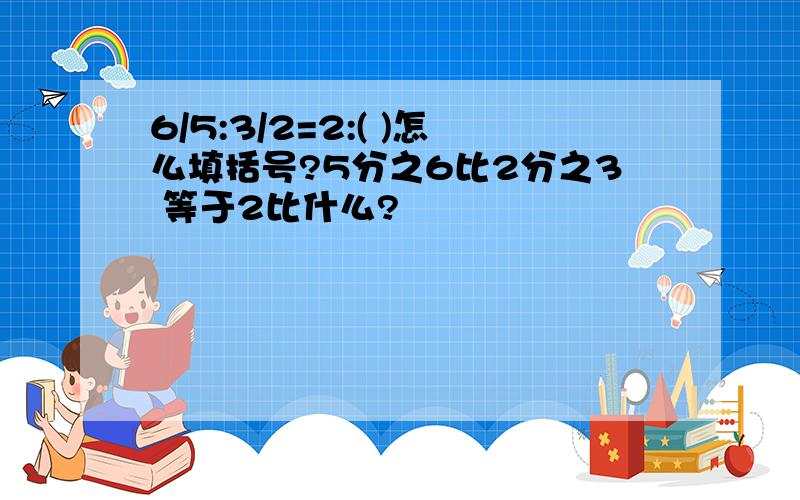 6/5:3/2=2:( )怎么填括号?5分之6比2分之3 等于2比什么?