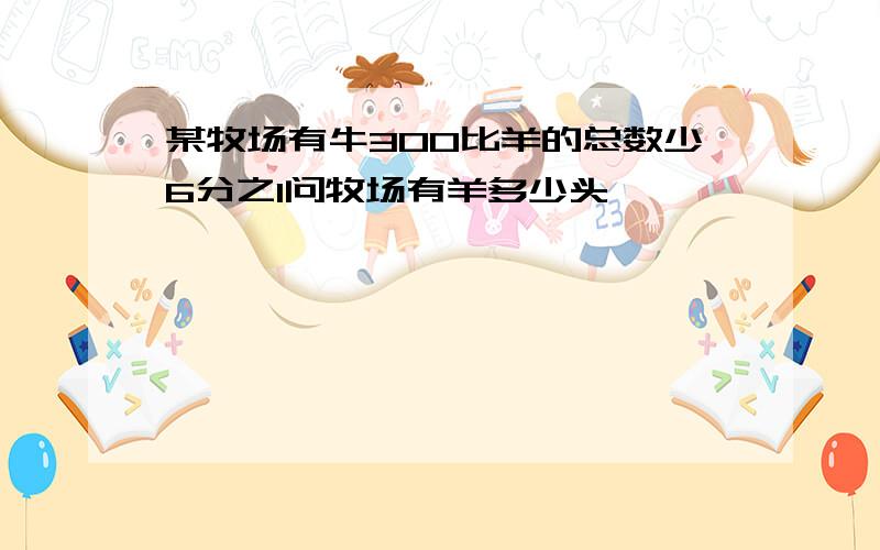 某牧场有牛300比羊的总数少6分之1问牧场有羊多少头