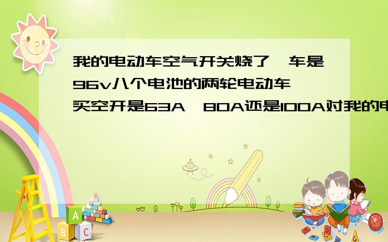 我的电动车空气开关烧了,车是96v八个电池的两轮电动车,买空开是63A、80A还是100A对我的电动车更适合一点?在网上买的车卖家对我说空气开关没有用.那天车液晶显示屏花了一大块,同时空气开