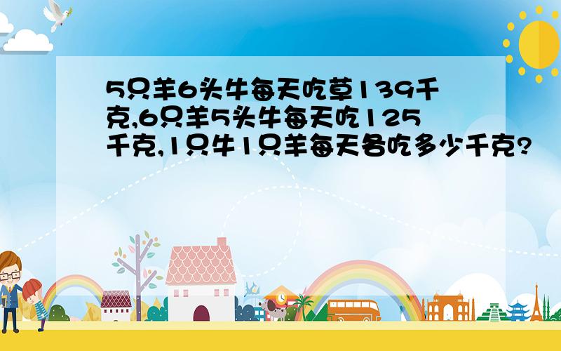 5只羊6头牛每天吃草139千克,6只羊5头牛每天吃125千克,1只牛1只羊每天各吃多少千克?