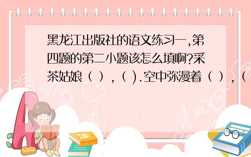 黑龙江出版社的语文练习一,第四题的第二小题该怎么填啊?采茶姑娘（ ）,（ ).空中弥漫着（ ）,（ ）,不时传来（ ）.她们采摘的茶叶名叫（ ）.