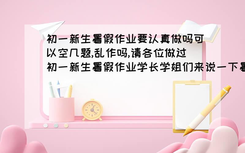 初一新生暑假作业要认真做吗可以空几题,乱作吗,请各位做过初一新生暑假作业学长学姐们来说一下暑假作业里的数学作业我都是电脑上抄的，没有过程没关系吧