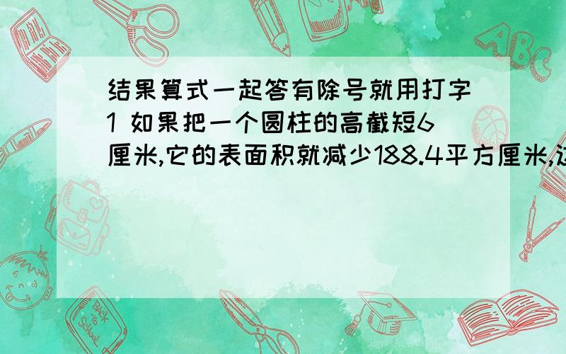 结果算式一起答有除号就用打字1 如果把一个圆柱的高截短6厘米,它的表面积就减少188.4平方厘米,这个圆柱的体积减少多少立方厘米?2 一个圆柱形蓄水池,底面周长是20.24米,深是3.2米,水面离池