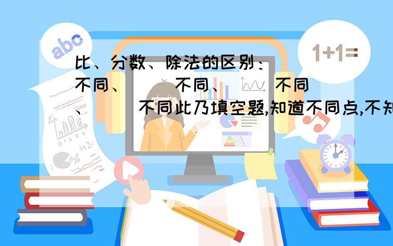 比、分数、除法的区别：（ ）不同、（ ）不同、（ ）不同、（ ）不同此乃填空题,知道不同点,不知道怎么填这四个空.“比”,“分数”和“除法”除了有种种联系外,还存在本质上的区别.1