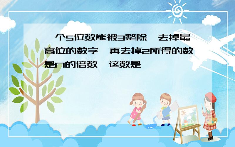 一个5位数能被3整除,去掉最高位的数字,再去掉2所得的数是17的倍数,这数是