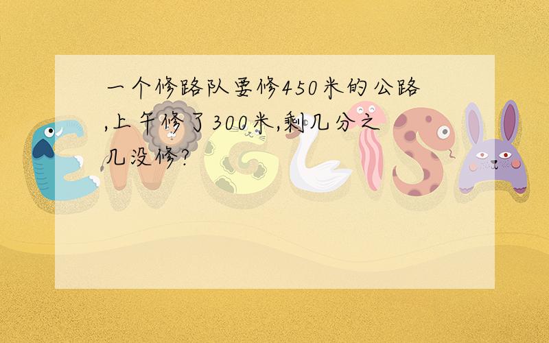 一个修路队要修450米的公路,上午修了300米,剩几分之几没修?