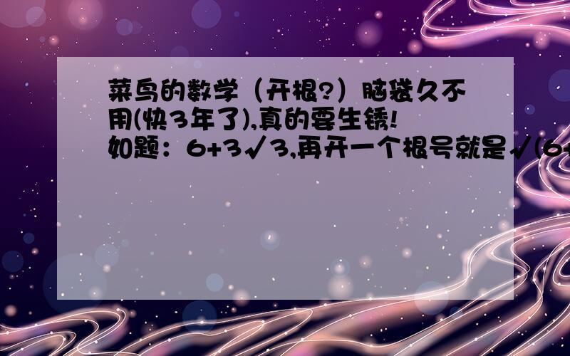 菜鸟的数学（开根?）脑袋久不用(快3年了),真的要生锈!如题：6+3√3,再开一个根号就是√(6+3√3）,之后怎么化简?我哭啊,忘了好多了.HELP ME!