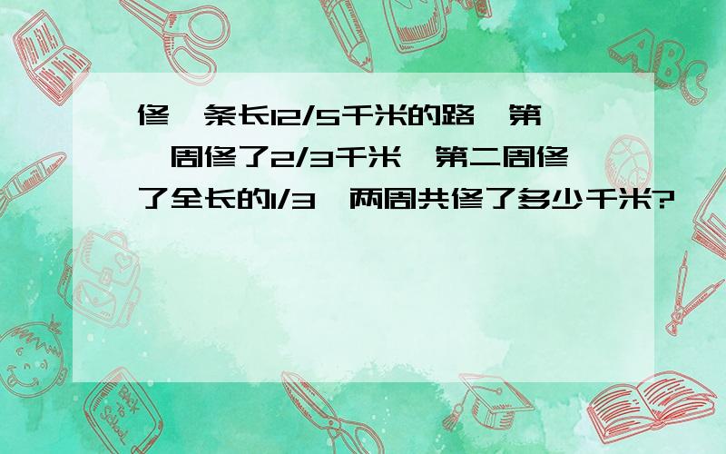 修一条长12/5千米的路,第一周修了2/3千米,第二周修了全长的1/3,两周共修了多少千米?