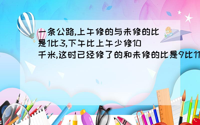 一条公路,上午修的与未修的比是1比3,下午比上午少修10千米,这时已经修了的和未修的比是9比11这条路有多长?