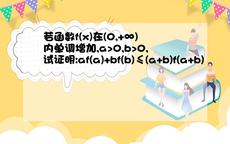 若函数f(x)在(0,+∞)内单调增加,a>0,b>0,试证明:af(a)+bf(b)≤(a+b)f(a+b)