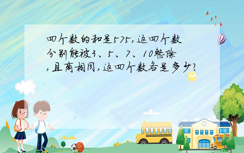 四个数的和是575,这四个数分别能被3、5、7、10整除,且商相同,这四个数各是多少?