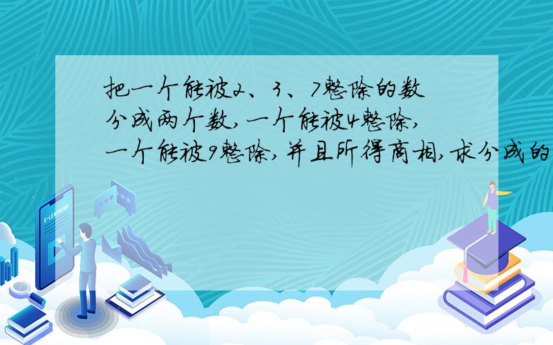 把一个能被2、3、7整除的数分成两个数,一个能被4整除,一个能被9整除,并且所得商相,求分成的两个数最小是多