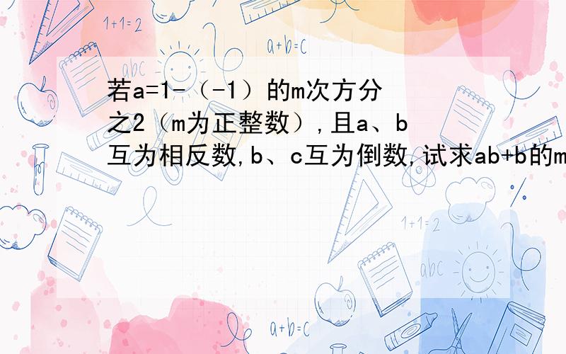 若a=1-（-1）的m次方分之2（m为正整数）,且a、b互为相反数,b、c互为倒数,试求ab+b的m次方-（b-c）2m的次方的值?