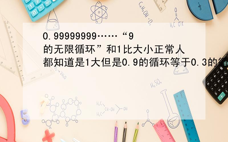 0.99999999……“9的无限循环”和1比大小正常人都知道是1大但是0.9的循环等于0.3的循环×3吧0.33333333……×3=1/3×3=1嘛这样一来就一样大了撒这哪错了啊?0.9999999……=0.333333……×3嘛