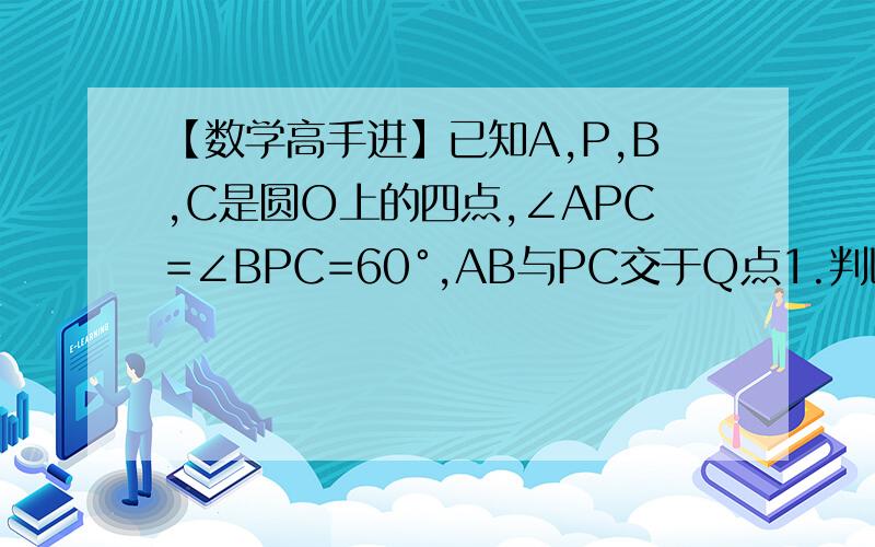 【数学高手进】已知A,P,B,C是圆O上的四点,∠APC=∠BPC=60°,AB与PC交于Q点1.判断△ABC的形状,并证明你的结论2.求证AP/PB=AQ/QB3.若∠ABP=15º,△ABC的面积为4√3,求PC长