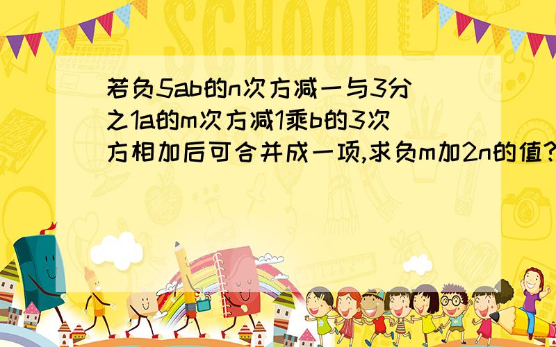 若负5ab的n次方减一与3分之1a的m次方减1乘b的3次方相加后可合并成一项,求负m加2n的值?