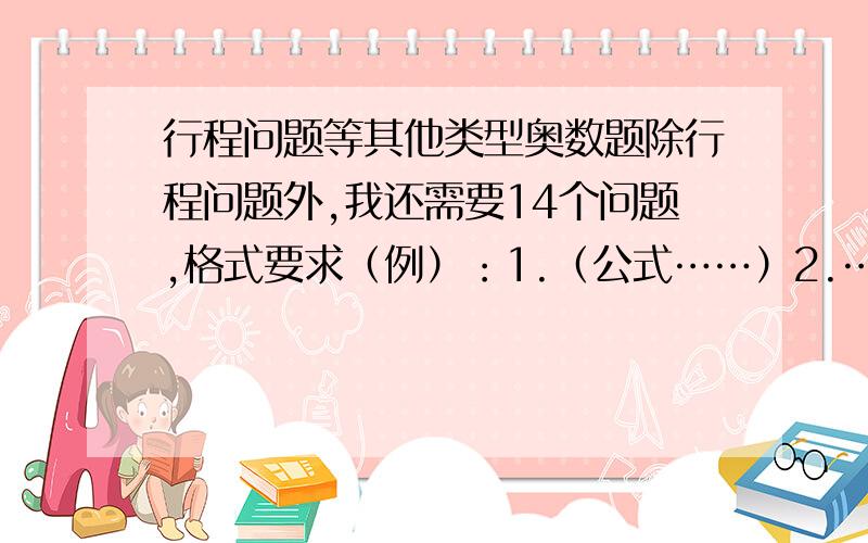 行程问题等其他类型奥数题除行程问题外,我还需要14个问题,格式要求（例）：1.（公式……）2.……若正确,一天之后会采纳.最晚明天（12月14日）下午1:00之前！