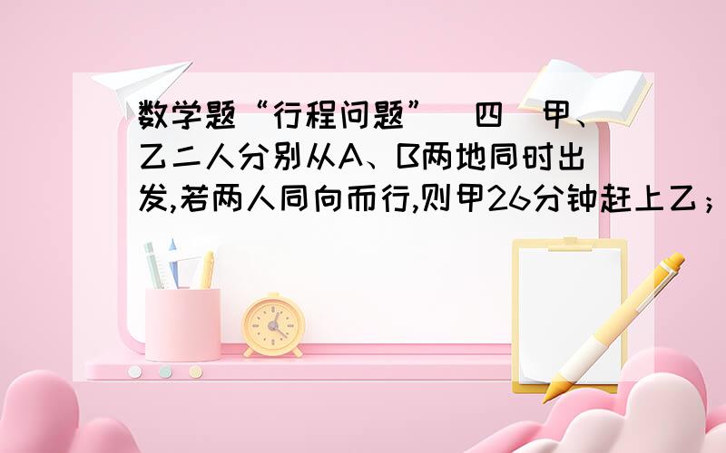 数学题“行程问题”（四）甲、乙二人分别从A、B两地同时出发,若两人同向而行,则甲26分钟赶上乙；若两人相向而行,则6分钟可相遇.已知乙每分钟行50米,A、B两地的距离是（780）米.