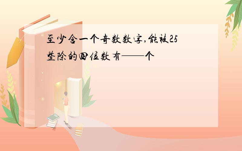 至少含一个奇数数字,能被25整除的四位数有——个