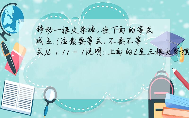 移动一根火柴棒,使下面的等式成立.（注意要等式,不要不等式）Z + 11 = 1说明：上面的Z是三根火柴摆成的2.