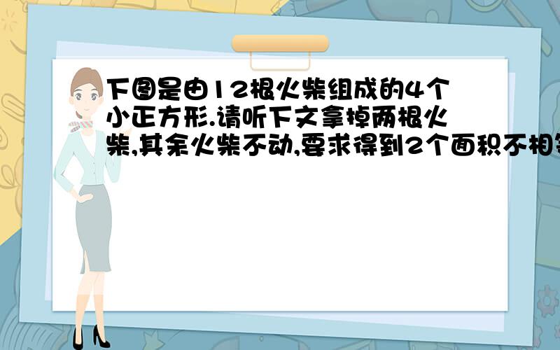 下图是由12根火柴组成的4个小正方形.请听下文拿掉两根火柴,其余火柴不动,要求得到2个面积不相等的正方形移动3根火柴,要求得到3个面积相等的正方形移动四根火柴,要求形成3个面积相等的