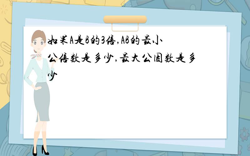 如果A是B的3倍,AB的最小公倍数是多少,最大公因数是多少