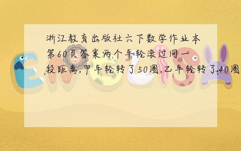 浙江教育出版社六下数学作业本第60页答案两个车轮滚过同一段距离,甲车轮转了50圈,乙车轮转了40圈,甲车轮的周长比乙车轮少31.4厘米.这两个车轮的直径各是多少?