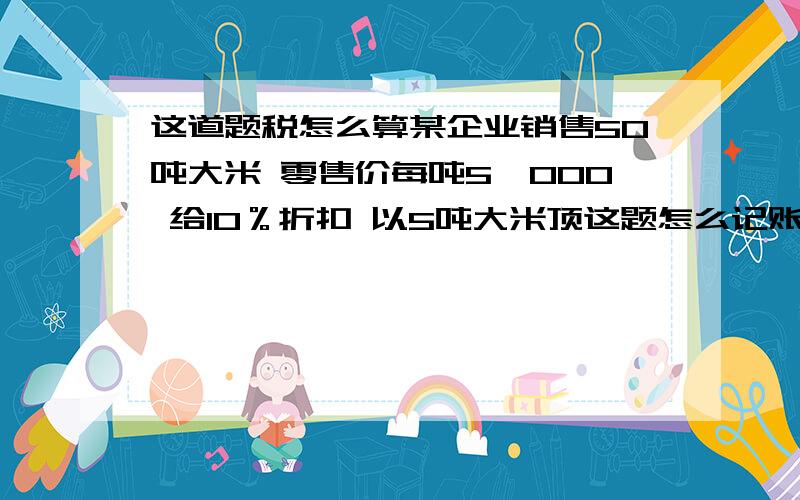 这道题税怎么算某企业销售50吨大米 零售价每吨5,000 给10％折扣 以5吨大米顶这题怎么记账 怎么计税