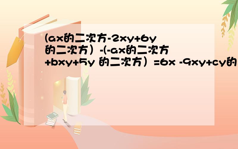 (ax的二次方-2xy+6y的二次方）-(-ax的二次方+bxy+5y 的二次方）=6x -9xy+cy的二次方,a,b,c依次是多少?