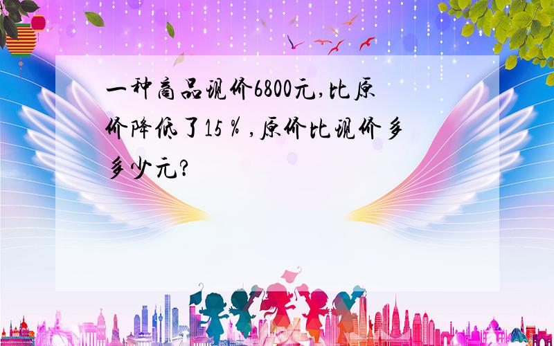 一种商品现价6800元,比原价降低了15％,原价比现价多多少元?