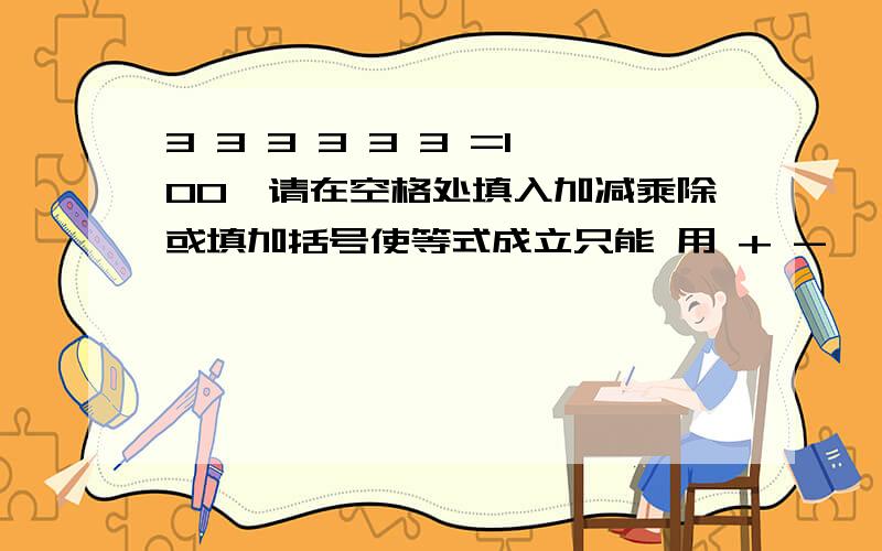 3 3 3 3 3 3 =100,请在空格处填入加减乘除或填加括号使等式成立只能 用 + - * /