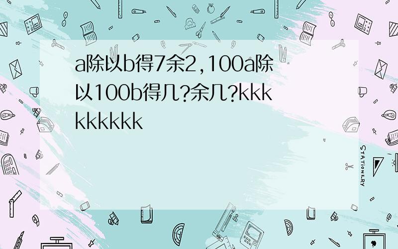 a除以b得7余2,100a除以100b得几?余几?kkkkkkkkk