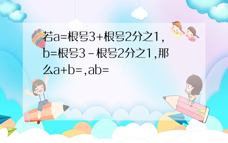 若a=根号3+根号2分之1,b=根号3-根号2分之1,那么a+b=,ab=