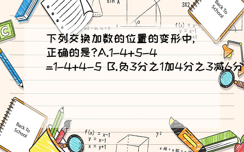 下列交换加数的位置的变形中,正确的是?A.1-4+5-4=1-4+4-5 B.负3分之1加4分之3减6分之1减4分之1=4分之1加4分之3减3分之1减6分之1 C.1-2+3-4=2-1+4-3 D.4.5-1.7-2.5+1.8=4.5-2.5+1.8-1.7