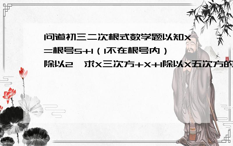 问道初三二次根式数学题以知X=根号5+1（1不在根号内）除以2,求X三次方+X+1除以X五次方的值.