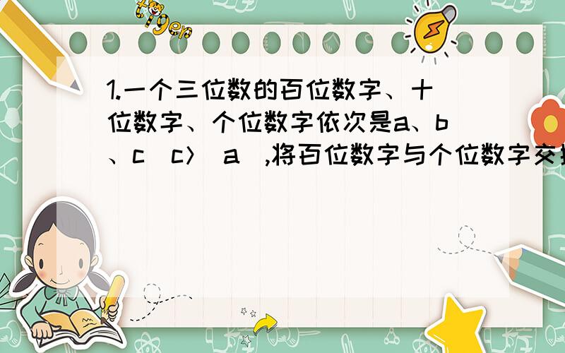 1.一个三位数的百位数字、十位数字、个位数字依次是a、b、c（c＞ a),将百位数字与个位数字交换补充：交换位置,所得的三位数的差为___,它必定能被___整除.2.当x的取值范围为____时,式子-4x+｜