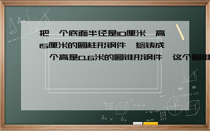 把一个底面半径是10厘米,高15厘米的圆柱形钢件,熔铸成一个高是0.6米的圆锥形钢件,这个圆锥的地面面积应是多少平方厘米