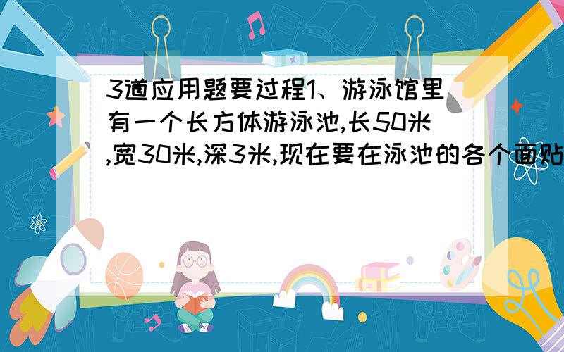 3道应用题要过程1、游泳馆里有一个长方体游泳池,长50米,宽30米,深3米,现在要在泳池的各个面贴上瓷砖.（1）贴瓷砖的面积是多少平方米?（2）如果用边长3分米的正方形瓷砖贴,一共需要瓷砖