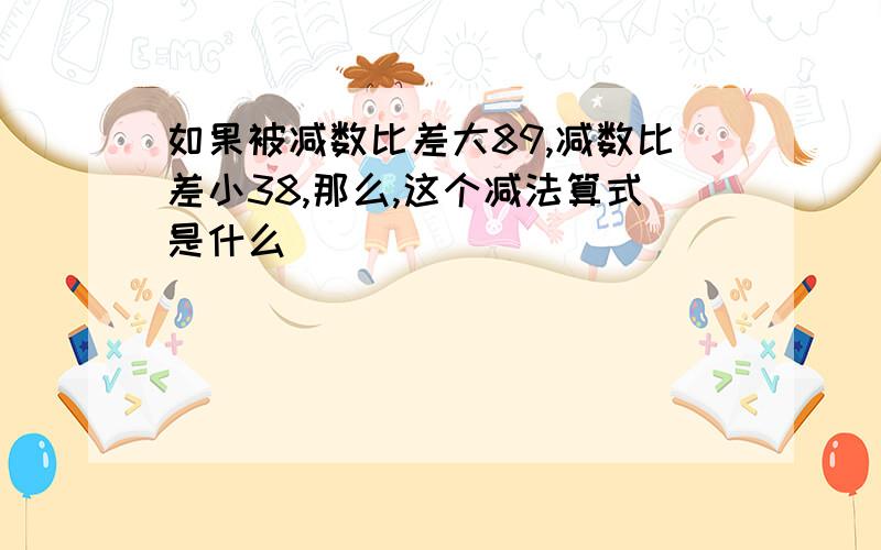 如果被减数比差大89,减数比差小38,那么,这个减法算式是什么