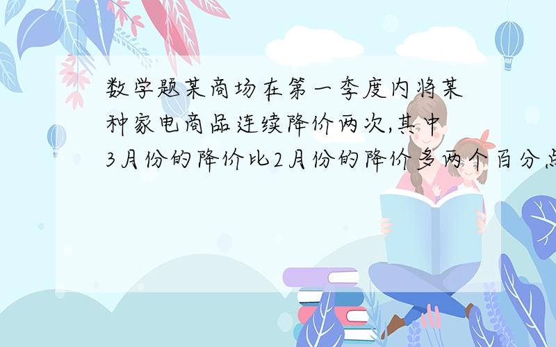 数学题某商场在第一季度内将某种家电商品连续降价两次,其中3月份的降价比2月份的降价多两个百分点(1个百分某商场在第一季度内将某种家电商品连续降价两次,其中3月份的降价比2月份的