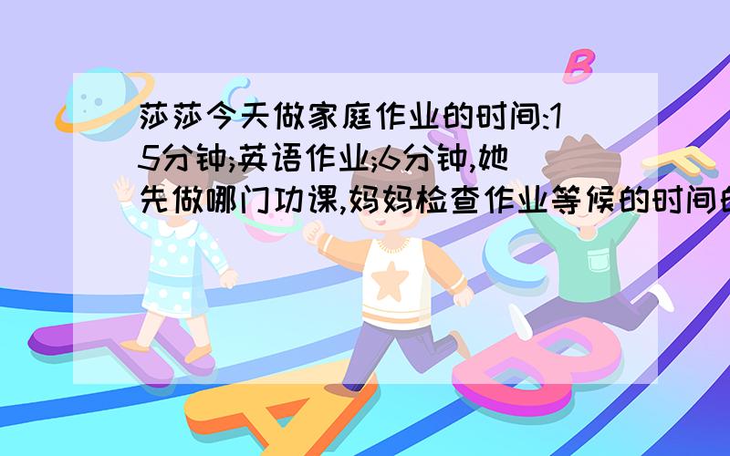 莎莎今天做家庭作业的时间:15分钟;英语作业;6分钟,她先做哪门功课,妈妈检查作业等候的时间的总和最少?