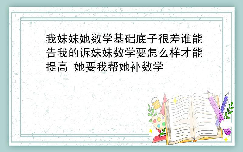 我妹妹她数学基础底子很差谁能告我的诉妹妹数学要怎么样才能提高 她要我帮她补数学