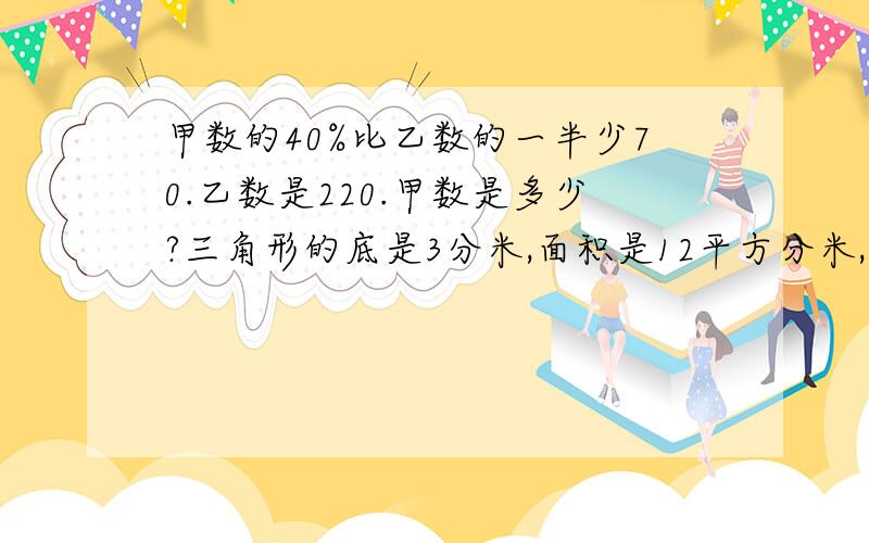 甲数的40%比乙数的一半少70.乙数是220.甲数是多少?三角形的底是3分米,面积是12平方分米,它的高是多少分米?