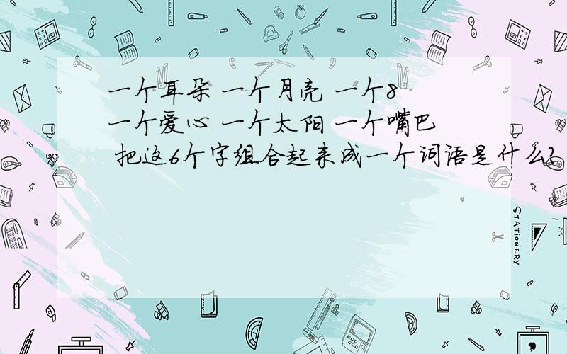 一个耳朵 一个月亮 一个8 一个爱心 一个太阳 一个嘴巴 把这6个字组合起来成一个词语是什么?