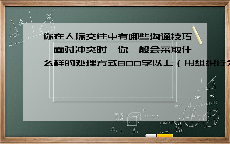 你在人际交往中有哪些沟通技巧,面对冲突时,你一般会采取什么样的处理方式800字以上（用组织行为学的知识回答）