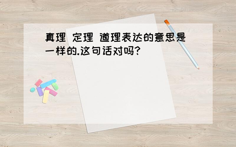 真理 定理 道理表达的意思是一样的.这句话对吗?