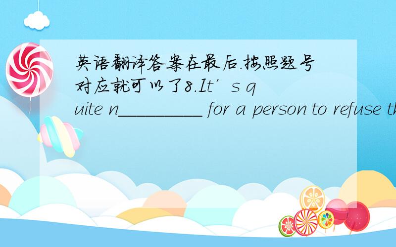 英语翻译答案在最后.按照题号对应就可以了8.It’s quite n_________ for a person to refuse the offer of help from strangers.10.Dancing with the rich in the party,he had a f_________ of being laughed at.　1.communication　 2.upset