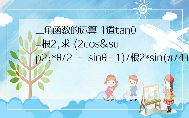 三角函数的运算 1道tanθ=根2,求 (2cos²*θ/2 - sinθ-1)/根2*sin(π/4+θ)的值